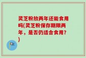 灵芝粉放两年还能食用吗(灵芝粉保存期限两年，是否仍适合食用？)