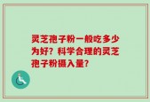 灵芝孢子粉一般吃多少为好？科学合理的灵芝孢子粉摄入量？