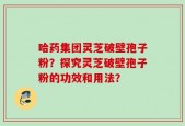 哈药集团灵芝破壁孢子粉？探究灵芝破壁孢子粉的功效和用法？