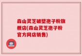 森山灵芝破壁孢子粉旗舰店(森山灵芝孢子粉官方网店销售)