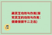 藏灵芝功效与作用(探究灵芝的功效与作用：健康保健不二之选)