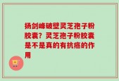 扬剑峰破壁灵芝孢子粉胶囊？灵芝孢子粉胶囊是不是真的有抗癌的作用
