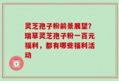 灵芝孢子粉前景展望？瑞草灵芝孢子粉一百元福利，都有哪些福利活动