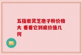 五指岩灵芝孢子粉价格大 看看它到底价值几何
