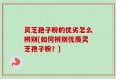 灵芝孢子粉的优劣怎么辨别(如何辨别优质灵芝孢子粉？)