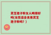 灵芝孢子粉女人喝得好吗(女性适合食用灵芝孢子粉吗？)