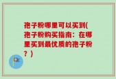 孢子粉哪里可以买到(孢子粉购买指南：在哪里买到最优质的孢子粉？)
