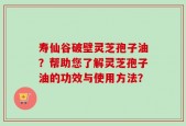 寿仙谷破壁灵芝孢子油？帮助您了解灵芝孢子油的功效与使用方法？