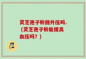 灵芝孢子粉回升压吗. (灵芝孢子粉能提高血压吗？)
