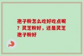 孢子粉怎么吃好吃点呢？灵芝粉好，还是灵芝孢子粉好