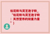 松花粉与灵芝孢子粉_“松花粉与灵芝孢子粉：天然营养的双重力量”)
