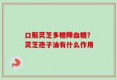 口服灵芝多糖降血糖？灵芝孢子油有什么作用