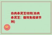 白肉赤灵芝功效(白肉赤灵芝：强效免疫调节剂)