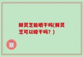 鲜灵芝能晒干吗(鲜灵芝可以晾干吗？)