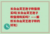 长白山灵芝孢子粉值得买吗(长白山灵芝孢子粉值得购买吗？——解析长白山灵芝孢子粉的好处)