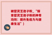 被壁灵芝孢子粉_“探索壁灵芝孢子粉的神奇功效：提升免疫力与健康生活”)