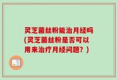 灵芝菌丝粉能治月经吗(灵芝菌丝粉是否可以用来治疗月经问题？)