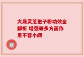 大晟灵芝孢子粉功效全解析 增强等多方面作用不容小觑