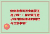癌症患者可否食用灵芝孢子粉？？探讨灵芝孢子粉对癌症患者的功效与注意事项？