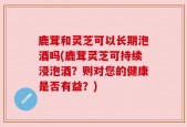鹿茸和灵芝可以长期泡酒吗(鹿茸灵芝可持续浸泡酒？则对您的健康是否有益？)