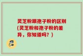 灵芝粉跟孢子粉的区别(灵芝粉和孢子粉的差异，你知道吗？)