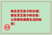锦旦灵芝孢子粉价格(锦旦灵芝孢子粉价格：让你拥有健康生活的秘密)