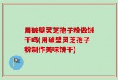 用破壁灵芝孢子粉做饼干吗(用破壁灵芝孢子粉制作美味饼干)