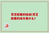 灵芝胶囊的组成(灵芝胶囊的成分是什么？