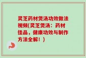 灵芝药材煲汤功效做法视频(灵芝煲汤：药材佳品，健康功效与制作方法全解！)