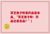 灵芝孢子粉是药品是食品_“灵芝孢子粉：药品还是食品？”)