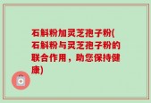 石斛粉加灵芝孢子粉(石斛粉与灵芝孢子粉的联合作用，助您保持健康)