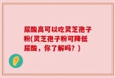 尿酸高可以吃灵芝孢子粉(灵芝孢子粉可降低尿酸，你了解吗？)