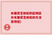 木雕灵芝和蛇的区别区分木雕灵芝和蛇的方法及特征)