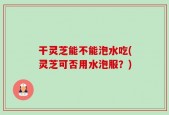 干灵芝能不能泡水吃(灵芝可否用水泡服？)