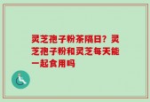 灵芝孢子粉茶隔日？灵芝孢子粉和灵芝每天能一起食用吗