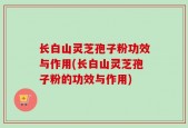 长白山灵芝孢子粉功效与作用(长白山灵芝孢子粉的功效与作用)