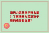 澳天力灵芝孢子粉含量？了解澳天力灵芝孢子粉的成分和含量？