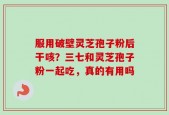 服用破壁灵芝孢子粉后干咳？三七和灵芝孢子粉一起吃，真的有用吗