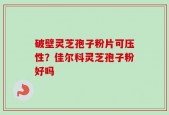 破壁灵芝孢子粉片可压性？佳尔科灵芝孢子粉好吗