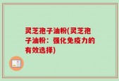 灵芝孢子油粉(灵芝孢子油粉：强化免疫力的有效选择)