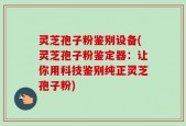 灵芝孢子粉鉴别设备(灵芝孢子粉鉴定器：让你用科技鉴别纯正灵芝孢子粉)