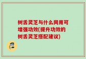 树舌灵芝与什么同用可增强功效(提升功效的树舌灵芝搭配建议)