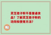 灵芝孢子粉不是普通食品？了解灵芝孢子粉的功效和使用方法？