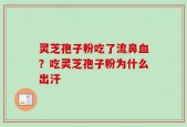 灵芝孢子粉吃了流鼻血？吃灵芝孢子粉为什么出汗