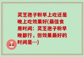 灵芝孢子粉早上吃还是晚上吃效果好(最佳食用时间：灵芝孢子粉早晚都行，但效果最好的时间是…)