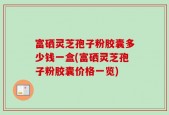 富硒灵芝孢子粉胶囊多少钱一盒(富硒灵芝孢子粉胶囊价格一览)
