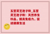 五营灵芝孢子粉_五营灵芝孢子粉：天然养生珍品，提高免疫力，促进健康生活