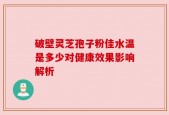 破壁灵芝孢子粉佳水温是多少对健康效果影响解析