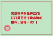 灵芝孢子粉品牌江门(江门灵芝孢子粉品牌的推荐，值得一试！)