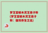 梦芝堂椴木灵芝孢子粉(梦芝堂椴木灵芝孢子粉：强效养生之选)
